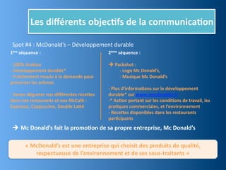 Les	
  diﬀérents	
  objec,fs	
  de	
  la	
  communica,on

 Spot	
  #4	
  :	
  McDonald’s	
  –	
  Développement	
  durable
1ère	
  séquence	
  :                                                       2ème	
  séquence	
  :

-­‐	
  100%	
  Arabica                                                      	
  Packshot	
  :	
  
-­‐	
  Développement	
  durable*                                            	
     -­‐	
  Logo	
  Mc	
  Donald’s,
-­‐	
  Fraîchement	
  moulu	
  à	
  la	
  demande	
  pour	
  	
  	
  	
     	
     -­‐	
  Musique	
  Mc	
  Donald’s
préserver	
  les	
  arômes
                                                                            -­‐	
  Plus	
  d’informa,ons	
  sur	
  le	
  développement	
  
-­‐	
  Venez	
  déguster	
  nos	
  diﬀérentes	
  recejes	
                  durable*	
  sur	
  www.macdonalds.fr	
  
dans	
  nos	
  restaurants	
  et	
  nos	
  McCafé	
  :	
                    -­‐*	
  Ac,on	
  portant	
  sur	
  les	
  condi,ons	
  de	
  travail,	
  les	
  
Expresso,	
  Cappuccino,	
  Double	
  Lajé                                  pra,ques	
  commerciales,	
  et	
  l’environnement
                                                                            -­‐	
  Recejes	
  disponibles	
  dans	
  les	
  restaurants	
  
                                                                            par,cipants
  Mc	
  Donald’s	
  fait	
  la	
  promo,on	
  de	
  sa	
  propre	
  entreprise,	
  Mc	
  Donald’s

            «	
  McDonald’s	
  est	
  une	
  entreprise	
  qui	
  choisit	
  des	
  produits	
  de	
  qualité,	
  
                  respectueuse	
  de	
  l’environnement	
  et	
  de	
  ses	
  sous-­‐traitants	
  »
 