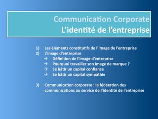 Communica,on	
  Corporate
              L’iden,té	
  de	
  l’entreprise
1)   Les	
  éléments	
  cons,tu,fs	
  de	
  l’image	
  de	
  l’entreprise
2)   L’image	
  d’entreprise
      Déﬁni,on	
  de	
  l’image	
  d’entreprise
      Pourquoi	
  travailler	
  son	
  image	
  de	
  marque	
  ?
      Se	
  bâ,r	
  un	
  capital	
  conﬁance
      Se	
  bâ,r	
  un	
  capital	
  sympathie

3)   Communica,on	
  corporate	
  :	
  la	
  fédéra,on	
  des	
  
     communica,ons	
  au	
  service	
  de	
  l’iden,té	
  de	
  l’entreprise
 