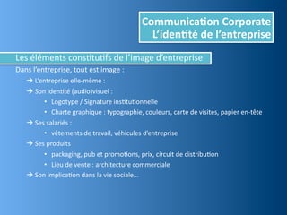 Communica,on	
  Corporate
                                                                    L’iden,té	
  de	
  l’entreprise
Les	
  éléments	
  consEtuEfs	
  de	
  l’image	
  d’entreprise
Dans	
  l’entreprise,	
  tout	
  est	
  image	
  :
	
  	
     	
  L’entreprise	
  elle-­‐même	
  :
	
  	
     	
  Son	
  idenEté	
  (audio)visuel	
  :	
  
                    • Logotype	
  /	
  Signature	
  insEtuEonnelle
                    • Charte	
  graphique	
  :	
  typographie,	
  couleurs,	
  carte	
  de	
  visites,	
  papier	
  en-­‐tête
	
         	
  Ses	
  salariés	
  :
                    • vêtements	
  de	
  travail,	
  véhicules	
  d’entreprise
	
         	
  Ses	
  produits	
  
                    • packaging,	
  pub	
  et	
  promoEons,	
  prix,	
  circuit	
  de	
  distribuEon
                    • Lieu	
  de	
  vente	
  :	
  architecture	
  commerciale
	
         	
  Son	
  implicaEon	
  dans	
  la	
  vie	
  sociale…
 