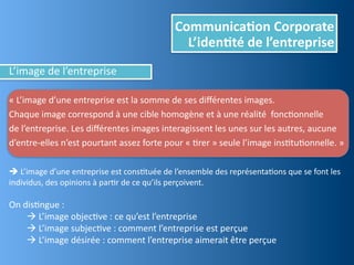 Communica,on	
  Corporate
                                                                   L’iden,té	
  de	
  l’entreprise
L’image	
  de	
  l’entreprise

«	
  L’image	
  d’une	
  entreprise	
  est	
  la	
  somme	
  de	
  ses	
  diﬀérentes	
  images.	
  
Chaque	
  image	
  correspond	
  à	
  une	
  cible	
  homogène	
  et	
  à	
  une	
  réalité	
  	
  foncEonnelle
de	
  l’entreprise.	
  Les	
  diﬀérentes	
  images	
  interagissent	
  les	
  unes	
  sur	
  les	
  autres,	
  aucune	
  
d’entre-­‐elles	
  n’est	
  pourtant	
  assez	
  forte	
  pour	
  «	
  Erer	
  »	
  seule	
  l’image	
  insEtuEonnelle.	
  »

	
  L’image	
  d’une	
  entreprise	
  est	
  consEtuée	
  de	
  l’ensemble	
  des	
  représentaEons	
  que	
  se	
  font	
  les	
  
individus,	
  des	
  opinions	
  à	
  parEr	
  de	
  ce	
  qu’ils	
  perçoivent.

On	
  disEngue	
  :
       	
  L’image	
  objecEve	
  :	
  ce	
  qu’est	
  l’entreprise
       	
  L’image	
  subjecEve	
  :	
  comment	
  l’entreprise	
  est	
  perçue
       	
  L’image	
  désirée	
  :	
  comment	
  l’entreprise	
  aimerait	
  être	
  perçue
 