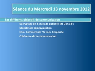 Séance	
  du	
  Mercredi	
  13	
  novembre	
  2012

Les	
  diﬀérents	
  objec,fs	
  de	
  communica,on
	
     	
      	
     Décryptage	
  de	
  4	
  spots	
  de	
  publicité	
  Mc	
  Donald’s
	
     	
      	
     Objec,fs	
  de	
  communica,on
	
     	
      	
     Com.	
  Commerciale	
  	
  Vs	
  Com.	
  Corporate
	
     	
      	
     Cohérence	
  de	
  la	
  communica,on
 