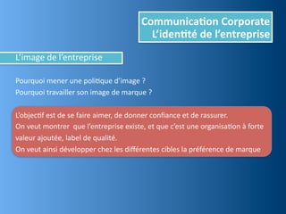Communica,on	
  Corporate
                                                              L’iden,té	
  de	
  l’entreprise
L’image	
  de	
  l’entreprise

Pourquoi	
  mener	
  une	
  poliEque	
  d’image	
  ?	
  
Pourquoi	
  travailler	
  son	
  image	
  de	
  marque	
  ?

L’objecEf	
  est	
  de	
  se	
  faire	
  aimer,	
  de	
  donner	
  conﬁance	
  et	
  de	
  rassurer.	
  
On	
  veut	
  montrer	
  	
  que	
  l’entreprise	
  existe,	
  et	
  que	
  c’est	
  une	
  organisaEon	
  à	
  forte	
  
valeur	
  ajoutée,	
  label	
  de	
  qualité.	
  
On	
  veut	
  ainsi	
  développer	
  chez	
  les	
  diﬀérentes	
  cibles	
  la	
  préférence	
  de	
  marque
 