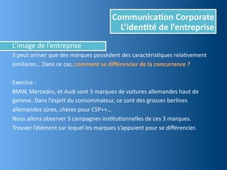 Communica,on	
  Corporate
                                                         L’iden,té	
  de	
  l’entreprise
L’image	
  de	
  l’entreprise
Il	
  peut	
  arriver	
  que	
  des	
  marques	
  possèdent	
  des	
  caractérisEques	
  relaEvement	
  
similaires…	
  Dans	
  ce	
  cas,	
  comment	
  se	
  diﬀérencier	
  de	
  la	
  concurrence	
  ?

Exercice	
  :
BMW,	
  Mercedes,	
  et	
  Audi	
  sont	
  3	
  marques	
  de	
  voitures	
  allemandes	
  haut	
  de	
  
gamme.	
  Dans	
  l’esprit	
  du	
  consommateur,	
  ce	
  sont	
  des	
  grosses	
  berlines	
  
allemandes	
  sûres,	
  chères	
  pour	
  CSP++…
Nous	
  allons	
  observer	
  3	
  campagnes	
  insEtuEonnelles	
  de	
  ces	
  3	
  marques.
Trouver	
  l’élément	
  sur	
  lequel	
  les	
  marques	
  s’appuient	
  pour	
  se	
  diﬀérencier.
 