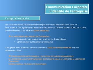 Communica,on	
  Corporate
                                                                              L’iden,té	
  de	
  l’entreprise
L’image	
  de	
  l’entreprise

Les	
  caractérisEques	
  factuelles	
  de	
  l’entreprises	
  ne	
  sont	
  pas	
  suﬃsantes	
  pour	
  se	
  
faire	
  aimer.	
  Il	
  faut	
  également	
  s’adresser	
  directement	
  à	
  l’aﬀecte	
  (PERSUADER)	
  de	
  la	
  cible.	
  
On	
  cherche	
  donc	
  à	
  se	
  bâEr	
  un	
  CAPITAL	
  SYMPATHIE	
  :

	
     	
  La	
  valorisa,on	
  des	
  valeurs	
  de	
  l’entreprise	
  :
                  • S’approprier	
  des	
  valeurs,	
  des	
  senEments,	
  des	
  émoEons.
                  • Communiquer	
  sur	
  la	
  culture	
  d’entreprise
	
  
C’est	
  grâce	
  à	
  ces	
  éléments	
  que	
  l’on	
  cherche	
  à	
  CRÉER	
  DES	
  POINTS	
  COMMUNS	
  avec	
  les
diﬀérentes	
  cibles.

	
     	
  COMMUNICATION	
  INSTITUTIONNELLE	
  :	
  ELLE	
  DIFFUSE	
  LES	
  VALEURS	
  FONDAMENTALES	
  
	
     DE	
  L’ENTREPRISE,	
  LA	
  CULTURE	
  D’ENTREPRISE.	
  C ’EST	
  LE	
  PORTE	
  PAROLE	
  DE	
  L’ÂME	
  ET	
  DE	
  LA	
  VOCATION	
  DE	
  
       L’ENTREPRISE.
	
     CONTENU	
  MORALE,	
  POLITIQUE	
  ET	
  PHILOSOPHIQUE
 