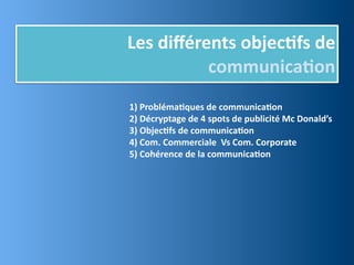 Les	
  diﬀérents	
  objec,fs	
  de	
  
             communica,on
1)	
  Probléma,ques	
  de	
  communica,on	
  
2)	
  Décryptage	
  de	
  4	
  spots	
  de	
  publicité	
  Mc	
  Donald’s
3)	
  Objec,fs	
  de	
  communica,on
4)	
  Com.	
  Commerciale	
  	
  Vs	
  Com.	
  Corporate
5)	
  Cohérence	
  de	
  la	
  communica,on
 
