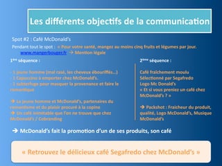 Les	
  diﬀérents	
  objec,fs	
  de	
  la	
  communica,on
 Spot	
  #2	
  :	
  Café	
  McDonald’s
 Pendant	
  tout	
  le	
  spot	
  :	
  	
  «	
  Pour	
  votre	
  santé,	
  mangez	
  au	
  moins	
  cinq	
  fruits	
  et	
  légumes	
  par	
  jour.	
  	
  
    www.mangerbouger.fr	
  	
  	
  Men,on	
  légale	
  
1ère	
  séquence	
  :                                                                                     2ème	
  séquence	
  :

-­‐	
  1	
  jeune	
  homme	
  (mal	
  rasé,	
  les	
  cheveux	
  ébouriﬀés…)                              Café	
  fraîchement	
  moulu
-­‐	
  1	
  Capuccino	
  à	
  emporter	
  chez	
  McDonald’s.	
                                           Sélec,onné	
  par	
  Segafredo
-­‐	
  1	
  subterfuge	
  pour	
  masquer	
  la	
  provenance	
  et	
  faire	
  le	
                      Logo	
  Mc	
  Donald’s
roman,que                                                                                                 «	
  Et	
  si	
  vous	
  preniez	
  un	
  café	
  chez	
  
                                                                                                          McDonald’s	
  ?	
  »
	
  Le	
  jeune	
  homme	
  et	
  McDonald’s,	
  partenaires	
  du	
  	
  
roman,sme	
  et	
  du	
  plaisir	
  procuré	
  à	
  la	
  copine                                          	
  Packshot	
  :	
  Fraicheur	
  du	
  produit,	
  
	
  Un	
  café	
  inimitable	
  que	
  l’on	
  ne	
  trouve	
  que	
  chez	
                             qualité,	
  Logo	
  McDonald’s,	
  Musique	
  
McDonald’s	
  /	
  Cobranding                                                                             McDonald’s
	
  
 	
  McDonald’s	
  fait	
  la	
  promo,on	
  d’un	
  de	
  ses	
  produits,	
  son	
  café


         «	
  Retrouvez	
  le	
  délicieux	
  café	
  Segafredo	
  chez	
  McDonald’s	
  »
 