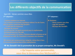 Les	
  diﬀérents	
  objec,fs	
  de	
  la	
  communica,on
 Spot	
  #3	
  :	
  Venez	
  comme	
  vous	
  êtes
1ère	
  séquence	
  :                                                                                       2ème	
  séquence	
  :

-­‐	
  2	
  séniors	
  chajent	
  sur	
  internet                                                           	
  Packshot	
  :	
  
-­‐	
  Les	
  2	
  séniors	
  se	
  trouvent	
  à	
  quelques	
  mètres	
  l’un	
  de	
  l’autre,	
         	
     -­‐	
  Venez	
  comme	
  vous	
  êtes
dans	
  le	
  même	
  restaurant	
  Mc	
  Donald’s                                                          	
     -­‐	
  Logo	
  Mc	
  Donald’s,
	
  	
  	
  	
  	
  	
  Wiﬁ	
  dans	
  le	
  restaurant                                                    	
     -­‐	
  Musique	
  Mc	
  Donald’s
-­‐	
  Musique	
  de	
  crooner
-­‐	
  Ils	
  ont	
  tous	
  les	
  2	
  un	
  goût	
  prononcé	
  pour	
  la	
  mythomanie
-­‐	
  Ils	
  boivent	
  tous	
  les	
  2	
  du	
  café
-­‐	
  Ils	
  se	
  retrouvent	
  à	
  la	
  caisse.	
  L’homme	
  aborde	
  la	
  femme	
  en	
  lui	
  
proposant	
  un	
  café.	
  Ils	
  s’inventent	
  à	
  nouveau	
  une	
  situa,on

2	
  séniors	
  qui	
  conservent	
  leur	
  intégrité,	
  même	
  face	
  à	
  face.
Ils	
  assument	
  jusqu’au	
  bout	
  d’être	
  mythomanes

 	
  Mc	
  Donald’s	
  fait	
  la	
  promo,on	
  de	
  sa	
  propre	
  entreprise,	
  Mc	
  Donald’s

                                  «	
  Qu’importe	
  votre	
  personnalité,	
  
                               vous	
  êtes	
  le	
  bienvenu	
  chez	
  McDonald’s	
  »
 