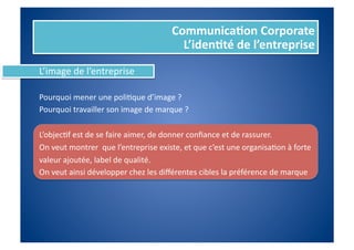 Communica%on	
  Corporate	
  
                                                              L’iden%té	
  de	
  l’entreprise	
  
L’image	
  de	
  l’entreprise	
  

Pourquoi	
  mener	
  une	
  poliFque	
  d’image	
  ?	
  	
  
Pourquoi	
  travailler	
  son	
  image	
  de	
  marque	
  ?	
  

L’objecFf	
  est	
  de	
  se	
  faire	
  aimer,	
  de	
  donner	
  conﬁance	
  et	
  de	
  rassurer.	
  	
  
On	
  veut	
  montrer	
  	
  que	
  l’entreprise	
  existe,	
  et	
  que	
  c’est	
  une	
  organisaFon	
  à	
  forte	
  	
  
valeur	
  ajoutée,	
  label	
  de	
  qualité.	
  	
  
On	
  veut	
  ainsi	
  développer	
  chez	
  les	
  diﬀérentes	
  cibles	
  la	
  préférence	
  de	
  marque	
  
 