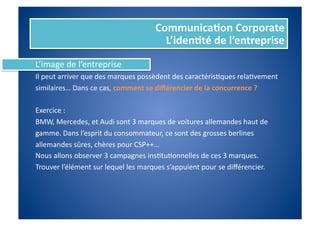Communica%on	
  Corporate	
  
                                                         L’iden%té	
  de	
  l’entreprise	
  
L’image	
  de	
  l’entreprise	
  
Il	
  peut	
  arriver	
  que	
  des	
  marques	
  possèdent	
  des	
  caractérisFques	
  relaFvement	
  	
  
similaires…	
  Dans	
  ce	
  cas,	
  comment	
  se	
  diﬀérencier	
  de	
  la	
  concurrence	
  ?	
  

Exercice	
  :	
  
BMW,	
  Mercedes,	
  et	
  Audi	
  sont	
  3	
  marques	
  de	
  voitures	
  allemandes	
  haut	
  de	
  	
  
gamme.	
  Dans	
  l’esprit	
  du	
  consommateur,	
  ce	
  sont	
  des	
  grosses	
  berlines	
  	
  
allemandes	
  sûres,	
  chères	
  pour	
  CSP++…	
  
Nous	
  allons	
  observer	
  3	
  campagnes	
  insFtuFonnelles	
  de	
  ces	
  3	
  marques.	
  
Trouver	
  l’élément	
  sur	
  lequel	
  les	
  marques	
  s’appuient	
  pour	
  se	
  diﬀérencier.	
  
 