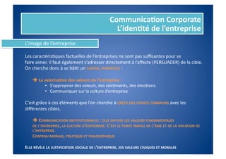 Communica%on	
  Corporate	
  
                                                                          L’iden%té	
  de	
  l’entreprise	
  
L’image	
  de	
  l’entreprise	
  

Les	
  caractérisFques	
  factuelles	
  de	
  l’entreprises	
  ne	
  sont	
  pas	
  suﬃsantes	
  pour	
  se	
  	
  
faire	
  aimer.	
  Il	
  faut	
  également	
  s’adresser	
  directement	
  à	
  l’aﬀecte	
  (PERSUADER)	
  de	
  la	
  cible.	
  	
  
On	
  cherche	
  donc	
  à	
  se	
  bâFr	
  un	
  CAPITAL	
  SYMPATHIE	
  :	
  

     	
  	
  La	
  valorisa%on	
  des	
  valeurs	
  de	
  l’entreprise	
  :	
  
                    •  S’approprier	
  des	
  valeurs,	
  des	
  senFments,	
  des	
  émoFons.	
  
                    •  Communiquer	
  sur	
  la	
  culture	
  d’entreprise	
  

C’est	
  grâce	
  à	
  ces	
  éléments	
  que	
  l’on	
  cherche	
  à	
  CRÉER	
  DES	
  POINTS	
  COMMUNS	
  avec	
  les	
  
diﬀérentes	
  cibles.	
  

     	
  	
  COMMUNICATION	
  INSTITUTIONNELLE	
  :	
  ELLE	
  DIFFUSE	
  LES	
  VALEURS	
  FONDAMENTALES	
  	
  
     	
  DE	
  L’ENTREPRISE,	
  LA	
  CULTURE	
  D’ENTREPRISE.	
  C ’EST	
  LE	
  PORTE	
  PAROLE	
  DE	
  L’ÂME	
  ET	
  DE	
  LA	
  VOCATION	
  DE	
  
         L’ENTREPRISE.	
  
     	
  CONTENU	
  MORALE,	
  POLITIQUE	
  ET	
  PHILOSOPHIQUE	
  

ELLE	
  RÉVÈLE	
  LA	
  JUSTIFICATION	
  SOCIALE	
  DE	
  L’ENTREPRISE,	
  SES	
  VALEURS	
  CIVIQUES	
  ET	
  MORALES	
  
 