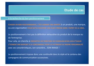 Etude	
  de	
  cas	
  

A	
  la	
  recherche	
  du	
  bon	
  posiFonnement	
  

CHOISIR	
  UN	
  BON	
  POSITIONNEMENT,	
  C’EST	
  DONNER	
  UNE	
  IDENTITÉ	
  à	
  un	
  produit,	
  une	
  marque,	
  	
  
ou	
  une	
  organisaFon	
  POUR	
  QU’ILS	
  OCCUPENT	
  UNE	
  PLACE	
  PRÉCISE	
  DANS	
  L’ESPRIT	
  DE	
  LA	
  CIBLE.	
  

Le	
  posiFonnement	
  n’est	
  pas	
  la	
  déﬁniFon	
  exhausFve	
  du	
  produit	
  de	
  la	
  marque	
  ou	
  	
  
de	
  l’entreprise.	
  	
  
Pour	
  cela,	
  on	
  cherche	
  à	
  PRÉEMPTER	
  UN	
  TERRITOIRE	
  DE	
  COMMUNICATION	
  AFIN	
  D’ISOLER	
  	
  
L’ÉLÉMENT	
  PAR	
  RAPPORT	
  À	
  LA	
  CONCURRENCE	
  POUR	
  LUI	
  ATTRIBUER	
  SA	
  PROPRE	
  PERSONNALITÉ	
  	
  
avec	
  ses	
  caractérisFques,	
  son	
  caractère…	
  SON	
  IMAGE	
  !	
  

Le	
  posiFonnement	
  impose	
  donc	
  une	
  conFnuité	
  dans	
  le	
  style	
  et	
  le	
  contenu	
  des	
  
campagnes	
  de	
  communicaFon	
  successives.	
  
 