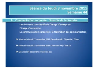 Séance	
  du	
  Jeudi	
  3	
  novembre	
  2011	
  
                                                                Semaine	
  44	
  
A.  Communica%on	
  corporate	
  :	
  l’iden%té	
  de	
  l’entreprise	
  
    	
   	
  Les	
  éléments	
  cons%tu%fs	
  de	
  l’image	
  d’entreprise	
  
     	
     	
  L’image	
  d’entreprise	
  
     	
     	
  La	
  communica%on	
  corporate	
  :	
  la	
  fédéra%on	
  des	
  communica%on	
  

     	
  	
  Séance	
  du	
  Jeudi	
  17	
  novembre	
  2011	
  (Semaine	
  46)	
  :	
  Objec%fs	
  /	
  Cibles	
  

     	
  	
  Séance	
  du	
  Jeudi	
  1er	
  décembre	
  2011	
  (	
  Semaine	
  48)	
  :	
  Test	
  1h	
  

     	
  	
  Mercredi	
  14	
  décembre	
  :	
  Etude	
  de	
  cas	
  
 
