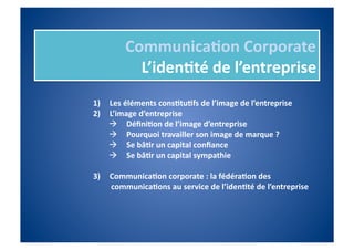 Communica%on	
  Corporate	
  
              L’iden%té	
  de	
  l’entreprise	
  
1)    Les	
  éléments	
  cons%tu%fs	
  de	
  l’image	
  de	
  l’entreprise	
  
2)    L’image	
  d’entreprise	
  
        Déﬁni%on	
  de	
  l’image	
  d’entreprise	
  
        Pourquoi	
  travailler	
  son	
  image	
  de	
  marque	
  ?	
  
        Se	
  bâ%r	
  un	
  capital	
  conﬁance	
  
        Se	
  bâ%r	
  un	
  capital	
  sympathie	
  

3)    Communica%on	
  corporate	
  :	
  la	
  fédéra%on	
  des	
  
      communica%ons	
  au	
  service	
  de	
  l’iden%té	
  de	
  l’entreprise	
  
 