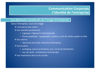 Communica%on	
  Corporate	
  
                                                                  L’iden%té	
  de	
  l’entreprise	
  
Les	
  éléments	
  consFtuFfs	
  de	
  l’image	
  d’entreprise	
  
Dans	
  l’entreprise,	
  tout	
  est	
  image	
  :	
  
	
     	
  	
  L’entreprise	
  elle-­‐même	
  :	
  
	
     	
  	
  Son	
  idenFté	
  (audio)visuel	
  :	
  	
  
                    •  Logotype	
  /	
  Signature	
  insFtuFonnelle	
  
                    •  Charte	
  graphique	
  :	
  typographie,	
  couleurs,	
  carte	
  de	
  visites,	
  papier	
  en-­‐tête	
  
       	
  	
  Ses	
  salariés	
  :	
  
                    •  vêtements	
  de	
  travail,	
  véhicules	
  d’entreprise	
  
       	
  	
  Ses	
  produits	
  	
  
                    •  packaging,	
  pub	
  et	
  promoFons,	
  prix,	
  circuit	
  de	
  distribuFon	
  
                    •  Lieu	
  de	
  vente	
  :	
  architecture	
  commerciale	
  
       	
  	
  Son	
  implicaFon	
  dans	
  la	
  vie	
  sociale…	
  
 