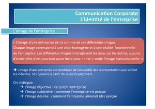 Communica%on	
  Corporate	
  
                                                                L’iden%té	
  de	
  l’entreprise	
  
L’image	
  de	
  l’entreprise	
  

«	
  L’image	
  d’une	
  entreprise	
  est	
  la	
  somme	
  de	
  ses	
  diﬀérentes	
  images.	
  	
  
Chaque	
  image	
  correspond	
  à	
  une	
  cible	
  homogène	
  et	
  à	
  une	
  réalité	
  	
  foncFonnelle	
  
de	
  l’entreprise.	
  Les	
  diﬀérentes	
  images	
  interagissent	
  les	
  unes	
  sur	
  les	
  autres,	
  aucune	
  	
  
d’entre-­‐elles	
  n’est	
  pourtant	
  assez	
  forte	
  pour	
  «	
  Frer	
  »	
  seule	
  l’image	
  insFtuFonnelle.	
  »	
  

 	
  L’image	
  d’une	
  entreprise	
  est	
  consFtuée	
  de	
  l’ensemble	
  des	
  représentaFons	
  que	
  se	
  font	
  
les	
  individus,	
  des	
  opinions	
  à	
  parFr	
  de	
  ce	
  qu’ils	
  perçoivent.	
  

On	
  disFngue	
  :	
  
        	
  L’image	
  objecFve	
  :	
  ce	
  qu’est	
  l’entreprise	
  
        	
  L’image	
  subjecFve	
  :	
  comment	
  l’entreprise	
  est	
  perçue	
  
        	
  L’image	
  désirée	
  :	
  comment	
  l’entreprise	
  aimerait	
  être	
  perçue	
  
 