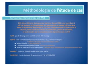 Méthodologie	
  de	
  l’étude	
  de	
  cas	
  
Formuler	
  le	
  posiIonnement	
  du	
  Club	
  Med	
  

                 Club	
  Med,	
  référence	
  du	
  secteur	
  du	
  tourisme	
  depuis	
  1950,	
  veut	
  contribuer	
  à	
  	
  
                 oﬀrir	
  le	
  bonheur	
  et	
  l’excep%onnel	
  aux	
  quatre	
  coins	
  du	
  monde	
  grâce	
  un	
  large	
  	
  
                panel	
  de	
  presta%ons	
  de	
  pres%ge	
  et	
  à	
  la	
  carte,	
  mêlant	
  ambiance	
  chaleureuse	
  et	
  	
  
                    sérénité,	
  découverte	
  des	
  cultures	
  et	
  convivialité,	
  plaisir	
  et	
  rentabilité,	
  
                           le	
  tout	
  encadré	
  par	
  la	
  compétence	
  et	
  le	
  dynamisme	
  de	
  ses	
  GO.	
  

JUSTE	
  :	
  pas	
  de	
  décalage	
  entre	
  la	
  réalité	
  terrain	
  et	
  le	
  message	
  

POSITIF	
  :	
  faire	
  connaître	
  l’entreprise	
  sous	
  son	
  meilleur	
  jour,	
  valoriser	
  l’entreprise	
  :	
  	
  
   	
   	
         	
       	
         	
  	
  «	
  référence	
  du	
  secteur	
  du	
  tourisme	
  depuis	
  1950	
  »	
  
               Rester	
  modeste	
  :	
  «	
  veut	
  contribuer	
  »	
  
               ConsidéraIon	
  et	
  respect	
  du	
  client	
  :	
  «	
  plaisir	
  et	
  rentabilité	
  »	
  
               Mise	
  en	
  avant	
  de	
  la	
  culture	
  d’entreprise	
  :	
  «	
  encadré	
  par	
  la	
  compétence	
  et	
  le	
  dynamisme	
  de	
  ses	
  GO	
  »	
  

DURABLE	
  :	
  Faite	
  pour	
  vivre	
  des	
  années	
  sinon	
  toute	
  une	
  vie	
  

ORIGINALE	
  :	
  Pour	
  se	
  disInguer	
  de	
  la	
  concurrence	
  /	
  SE	
  DIFFERENCIER	
  
 