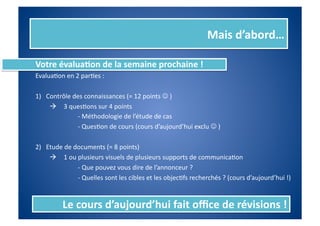 Mais	
  d’abord…	
  

Votre	
  évalua%on	
  de	
  la	
  semaine	
  prochaine	
  !	
  
EvaluaIon	
  en	
  2	
  parIes	
  :	
  

1)  Contrôle	
  des	
  connaissances	
  (=	
  12	
  points	
  	
  )	
  	
  
    	
   	
   	
  3	
  quesIons	
  sur	
  4	
  points	
  
    	
   	
    	
         	
  -­‐	
  Méthodologie	
  de	
  l’étude	
  de	
  cas	
  
    	
   	
    	
         	
  -­‐	
  QuesIon	
  de	
  cours	
  (cours	
  d’aujourd’hui	
  exclu	
  	
  )	
  

2)  Etude	
  de	
  documents	
  (=	
  8	
  points)	
  
    	
   	
   	
  1	
  ou	
  plusieurs	
  visuels	
  de	
  plusieurs	
  supports	
  de	
  communicaIon	
  
    	
   	
    	
         	
  -­‐	
  Que	
  pouvez	
  vous	
  dire	
  de	
  l’annonceur	
  ?	
  
    	
   	
    	
         	
  -­‐	
  Quelles	
  sont	
  les	
  cibles	
  et	
  les	
  objecIfs	
  recherchés	
  ?	
  (cours	
  d’aujourd’hui	
  !)	
  


               Le	
  cours	
  d’aujourd’hui	
  fait	
  oﬃce	
  de	
  révisions	
  !	
  
 
