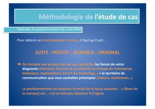 Méthodologie	
  de	
  l’étude	
  de	
  cas	
  
Formuler	
  le	
  posiIonnement	
  du	
  Club	
  Med	
  

Pour	
  obtenir	
  un	
  POSITIONNEMENT	
  OPTIMAL,	
  il	
  faut	
  qu’il	
  soit	
  :	
  


                  JUSTE	
  ;	
  POSITIF	
  ;	
  DURABLE	
  ;	
  ORIGINAL	
  

  On	
  formule	
  une	
  phrase	
  concise	
  qui	
  synthé%se	
  les	
  forces	
  de	
  votre	
  
   diagnos%c	
  (éléments	
  factuels	
  et	
  cons%tu%fs	
  de	
  l’image	
  de	
  l’entreprise,	
  
   historique,	
  implanta%on,	
  les	
  4	
  P	
  du	
  marke%ng…)	
  +	
  le	
  territoire	
  de	
  
   communica%on	
  que	
  vous	
  souhaitez	
  préempter	
  (valeurs,	
  sen%ments…)	
  	
  	
  

    	
  Le	
  posi%onnement	
  est	
  toujours	
  formulé	
  de	
  la	
  façon	
  suivante	
  :	
  	
  «	
  [Nom	
  de	
  
        la	
  marque]	
  est…	
  »	
  et	
  ne	
  doit	
  pas	
  dépasser	
  4-­‐5	
  lignes	
  
 