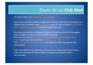 Étude	
  de	
  cas	
  Club	
  Med	
  
Vous	
  allez	
  réaliser	
  une	
  étude	
  de	
  cas	
  	
  sur	
  le	
  Club	
  Med.	
  

Après	
  avoir	
  lu	
  la	
  documentaIon	
  et	
  observé	
  les	
  anciennes	
  publicités	
  du	
  Club	
  Med,	
  vous	
  	
  
établirez	
  dans	
  un	
  premier	
  temps	
  un	
  diagnosIc	
  précis	
  de	
  ceie	
  entreprise	
  et	
  idenIﬁerez	
  	
  
quel	
  changement	
  stratégique	
  le	
  Club	
  Med	
  souhaite-­‐t-­‐il	
  opéré.	
  

Pour	
  que	
  ceie	
  évoluIon	
  stratégique	
  soit	
  réussie,	
  il	
  faudra	
  qu’elle	
  soit	
  accompagnée	
  
d’une	
  stratégie	
  de	
  communicaIon	
  corporate	
  cohérente.	
  
Pour	
  cela,	
  vous	
  poserez	
  une	
  problémaIque	
  qui	
  prendra	
  bien	
  en	
  compte	
  l’écueil	
  	
  
majeur	
  auquel	
  vous	
  serez	
  confronté.	
  
Puis	
  vous	
  formulerez	
  le	
  posiIonnement	
  sur	
  lequel	
  vous	
  allez	
  vous	
  appuyez	
  pour	
  	
  
communiquer.	
  

Enﬁn,	
  vous	
  réﬂéchirez	
  aux	
  diﬀérentes	
  cibles	
  qu’il	
  vous	
  faudra	
  toucher	
  pour	
  mener	
  	
  
à	
  bien	
  votre	
  stratégie	
  de	
  communicaIon.	
  (certaines	
  sont	
  évoquées	
  dans	
  la	
  	
  
documentaIon.	
  
 