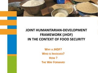 JOINT HUMANITARIAN-DEVELOPMENT FRAMEWORK (JHDF) IN THE CONTEXT OF FOOD SECURITY Why a JHDF?  Who is Involved? How ? The Way Forward 