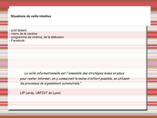 - prof absent
- menu de la cantine
- programme de cinéma, de la télévision
- Facebook
Situations de veille intuitive
" La veille informationnelle est l'ensemble des stratégies mises en place
pour rester informer, en y consacrant le moins d'effort possible, en utilisant
les processus de signalement automatisés."
 
(JP Lardy, URFIST de Lyon)
 