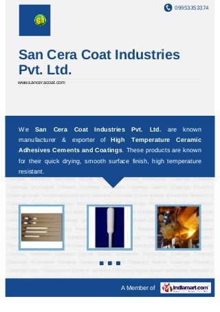 09953353374




    San Cera Coat Industries
    Pvt. Ltd.
    www.sanceracoat.com




High Temperature Ceramic Adhesive Cements Epoxy Based Adhesives Refractory
Coatings Ceramic Coatings Coat Industries Coatings Resistant Coatings Marine
     We San Cera Brushable Ceramic Pvt. Ltd. are known
Coatings Foundry Coatings High Temperature Ceramic Adhesive Cements Epoxy Based
    manufacturer & exporter of High Temperature Ceramic
Adhesives Refractory Coatings Ceramic Coatings Brushable Ceramic Coatings Resistant
    Adhesives Cements and Coatings. These products are known
Coatings Marine Coatings Foundry Coatings High Temperature Ceramic Adhesive
Cements their quick drying, smooth surface finish, high Coatings Brushable
   for Epoxy Based Adhesives Refractory Coatings Ceramic temperature
Ceramic Coatings Resistant Coatings Marine Coatings Foundry Coatings High Temperature
    resistant.
Ceramic Adhesive Cements Epoxy Based Adhesives Refractory Coatings Ceramic
Coatings Brushable Ceramic Coatings Resistant Coatings Marine Coatings Foundry
Coatings High Temperature Ceramic Adhesive Cements Epoxy Based Adhesives Refractory
Coatings Ceramic Coatings Brushable Ceramic Coatings Resistant Coatings Marine
Coatings Foundry Coatings High Temperature Ceramic Adhesive Cements Epoxy Based
Adhesives Refractory Coatings Ceramic Coatings Brushable Ceramic Coatings Resistant
Coatings Marine Coatings Foundry Coatings High Temperature Ceramic Adhesive
Cements Epoxy Based Adhesives Refractory Coatings Ceramic Coatings Brushable
Ceramic Coatings Resistant Coatings Marine Coatings Foundry Coatings High Temperature
Ceramic Adhesive Cements Epoxy Based Adhesives Refractory Coatings Ceramic
Coatings Brushable Ceramic Coatings Resistant Coatings Marine Coatings Foundry
Coatings High Temperature Ceramic Adhesive Cements Epoxy Based Adhesives Refractory
Coatings Ceramic Coatings Brushable Ceramic Coatings Resistant Coatings Marine
                                              A Member of
 