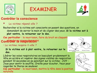 La victime répond-elle ? Rechercher si la victime est consciente en posant des questions, en demandant de serrer la main et de cligner des yeux.  Si la victime est à plat ventre, la retourner sur le dos. Cas particulier  : le nourrisson, faire du bruit en claquant des doigts et le stimuler au niveau des mains EXAMINER  La victime respire-t-elle ? Libérer les voies respiratoires en basculant prudemment la tête en arrière et repérer des signes visibles de respiration pendant 10 secondes en se penchant sur la victime : JOY : Joue pour sentir le souffle, Oreille pour écouter, Yeux pour regarder le thorax se soulever Cas particulier  : le nourrisson, mettre la tête dans la position naturelle Contrôler la conscience Contrôler la respiration Si la victime est à plat ventre, la retourner sur le dos. 