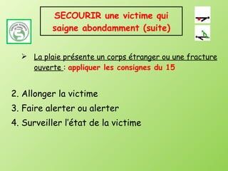 SECOURIR une victime qui saigne abondamment (suite) La plaie présente un corps étranger ou une fracture ouverte  :  appliquer les consignes du 15 2. Allonger la victime 3. Faire alerter ou alerter 4. Surveiller l’état de la victime 