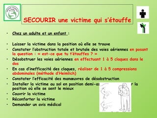 SECOURIR une victime qui s’étouffe Chez un adulte et un enfant  : Laisser la victime dans la position où elle se trouve Constater l’obstruction totale et brutale des voies aériennes  en posant la question : « est-ce que tu t’étouffes ? » Désobstruer les voies aériennes  en effectuant 1 à 5 claques dans le dos En cas d’inefficacité des claques,  réaliser de 1 à 5 compressions abdominales (méthode d’Heimlich) Constater l’efficacité des manœuvres de désobstruction Installer la victime au sol en position demi-assise ou respecter la position où elle se sent le mieux Couvrir la victime Réconforter la victime Demander un avis médical 
