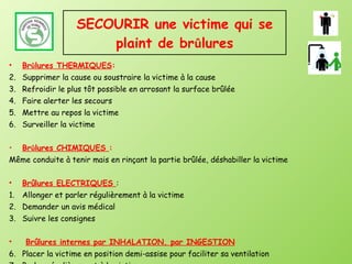 SECOURIR une victime qui se plaint de br û lures Br û lures THERMIQUES : Supprimer la cause ou soustraire la victime à la cause Refroidir le plus tôt possible en arrosant la surface brûlée Faire alerter les secours Mettre au repos la victime Surveiller la victime Br û lures CHIMIQUES  : Même conduite à tenir mais en rinçant la partie brûlée, déshabiller la victime Brûlures ELECTRIQUES  : Allonger et parler régulièrement à la victime Demander un avis médical Suivre les consignes Brûlures internes par INHALATION, par INGESTION Placer la victime en position demi-assise pour faciliter sa ventilation Parler régulièrement à la victime Demander un avis médical 