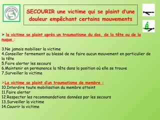 SECOURIR une victime qui se plaint d ’ une douleur empêchant certains mouvements la victime se plaint après un traumatisme du dos, de la tête ou de la nuque  : Ne jamais mobiliser la victime Conseiller fermement au blessé de ne faire aucun mouvement en particulier de la tête Faire alerter les secours Maintenir en permanence la tête dans la position où elle se trouve Surveiller la victime La victime se plaint d’un traumatisme de membre : Interdire toute mobilisation du membre atteint Faire alerter Respecter les recommandations données par les secours Surveiller la victime Couvrir la victime 