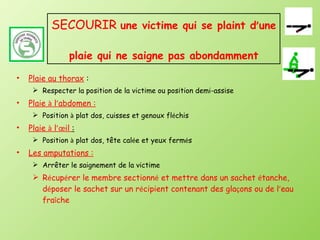SECOURIR  une victime qui se plaint d ’ une  plaie qui ne saigne pas abondamment Plaie au thorax   : Respecter la position de la victime ou position demi-assise Plaie  à  l ’ abdomen : Position  à  plat dos, cuisses et genoux fl é chis Plaie  à  l ’œ il  : Position  à  plat dos, tête cal é e et yeux ferm é s Les amputations : Arrêter le saignement de la victime R é cup é rer le membre sectionn é  et mettre dans un sachet  é tanche, d é poser le sachet sur un r é cipient contenant des gla ç ons ou de l ’ eau fra î che 