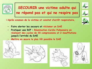 SECOURIR une victime adulte qui ne répond pas et qui ne respire pas Faire alerter les secours et  réclamer un DAE Pratiquer une RCP :  Réanimation Cardio-Pulmonaire en réalisant des cycles de 30 compressions et 2 insufflations  jusqu’à l’arrivée du DAE Mettre en œuvre le plus tôt possible le DAE Après examen de la victime et constat d’arrêt respiratoire,  
