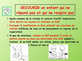 SECOURIR un enfant qui ne répond pas et qui ne respire pas Après examen de la victime et constat d’arrêt respiratoire,  faire alerter les secours et réclamer un DAE Pratiquer 5 insufflations et être attentif aux réactions de l’enfant  (réflexes de toux et de mouvements et reprise de la respiration) Si pas de réactions,  réaliser la RCP pendant 5 cycles et mettre ensuite en place les électrodes d’un DAE  adapté à l’enfant. Si un DAE adulte est utilisé, placer une électrode en avant au milieu du thorax et une au milieu du dos.  