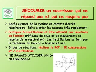 SECOURIR un nourrisson qui ne répond pas et qui ne respire pas Après examen de la victime et constat d’arrêt respiratoire, faire alerter les secours très rapidement Pratiquer 5 insufflations et être attentif aux réactions de l’enfant  (réflexes de toux et de mouvements et reprise de la respiration). Les insufflations se font par la technique du bouche à bouche et nez Si pas de réactions,  réaliser la RCP   : 30 compressions et 2 insufflations NE JAMAIS UTILISER UN DAE SUR UN NOURRISSON 