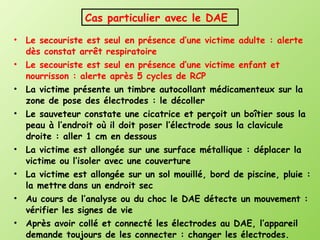 Le secouriste est seul en présence d’une victime adulte : alerte dès constat arrêt respiratoire Le secouriste est seul en présence d’une victime enfant et nourrisson : alerte après 5 cycles de RCP La victime présente un timbre autocollant médicamenteux sur la zone de pose des électrodes : le décoller Le sauveteur constate une cicatrice et perçoit un boîtier sous la peau à l’endroit où il doit poser l’électrode sous la clavicule droite : aller 1 cm en dessous La victime est allongée sur une surface métallique : déplacer la victime ou l’isoler avec une couverture La victime est allongée sur un sol mouillé, bord de piscine, pluie : la mettre   dans un endroit sec Au cours de l’analyse ou du choc le DAE détecte un mouvement : vérifier les signes de vie Après avoir collé et connecté les électrodes au DAE, l’appareil demande toujours de les connecter : changer les électrodes. Cas particulier avec le DAE 