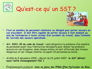 Qu’est-ce qu’ un SST ? C’est un membre du personnel volontaire ou désigné pour porter secours en cas d’accident. Il doit être capable de porter secours à tout moment au sein de l’entreprise à toute victime d’un accident du travail, dans l’attente de l’arrivée des secours spécialisés. Art. R241-39 du code du travail  : rend obligatoire la présence d’un membre du personnel ayant reçu l’instruction nécessaire pour donner les premiers secours en cas d’urgence, dans chaque atelier où sont effectués des travaux dangereux et sur chaque chantier occupant 20 personnes au moins… Arrêté du 5 décembre 2002 + décret du 24 juillet 2007 :  le SST détient aussi l’unité d’enseignement PSC 1 Établissements scolaires :  mise en place des PPMS (Plan Particulier de Mise en Sécurité), CHS (Commission d’ Hygiène et de Sécurité) 