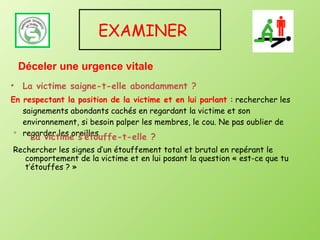 EXAMINER  La victime saigne-t-elle abondamment ? En respectant la position de la victime et en lui parlant  : rechercher les saignements abondants cachés en regardant la victime et son environnement, si besoin palper les membres, le cou. Ne pas oublier de regarder les oreilles. Déceler une urgence vitale La victime s’étouffe-t-elle ? Rechercher les signes d’un étouffement total et brutal en repérant le comportement de la victime et en lui posant la question « est-ce que tu t’étouffes ? » 