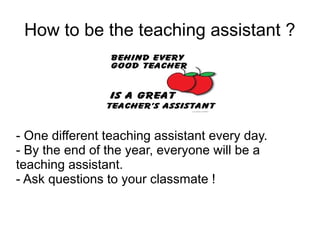 How to be the teaching assistant ?
- One different teaching assistant every day.
- By the end of the year, everyone will be a
teaching assistant.
- Ask questions to your classmate !
 