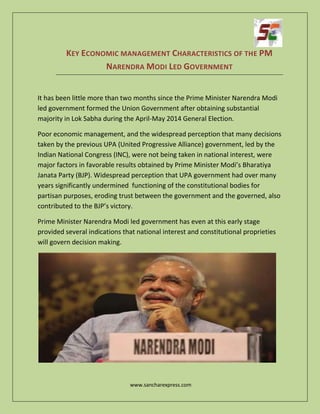 www.sancharexpress.com
KEY ECONOMIC MANAGEMENT CHARACTERISTICS OF THE PM
NARENDRA MODI LED GOVERNMENT
It has been little more than two months since the Prime Minister Narendra Modi
led government formed the Union Government after obtaining substantial
majority in Lok Sabha during the April-May 2014 General Election.
Poor economic management, and the widespread perception that many decisions
taken by the previous UPA (United Progressive Alliance) government, led by the
Indian National Congress (INC), were not being taken in national interest, were
major factors in favorable results obtained by Prime Minister Modi’s Bharatiya
Janata Party (BJP). Widespread perception that UPA government had over many
years significantly undermined functioning of the constitutional bodies for
partisan purposes, eroding trust between the government and the governed, also
contributed to the BJP’s victory.
Prime Minister Narendra Modi led government has even at this early stage
provided several indications that national interest and constitutional proprieties
will govern decision making.
 
