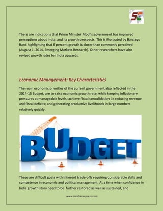 www.sancharexpress.com
There are indications that Prime Minister Modi’s government has improved
perceptions about India, and its growth prospects. This is illustrated by Barclays
Bank highlighting that 6 percent growth is closer than commonly perceived
(August 1, 2014, Emerging Markets Research). Other researchers have also
revised growth rates for India upwards.
Economic Management: Key Characteristics
The main economic priorities of the current government,also reflected in the
2014-15 Budget, are to raise economic growth rate, while keeping inflationary
pressures at manageable levels; achieve fiscal consolidation i.e reducing revenue
and fiscal deficits; and generating productive livelihoods in large numbers
relatively quickly.
These are difficult goals with inherent trade-offs requiring considerable skills and
competence in economic and political management. At a time when confidence in
India growth story need to be further restored as well as sustained, and
 