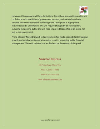 www.sancharexpress.com
However, this approach will have limitations. Once there are positive results, and
confidence and capabilities of government systems, and societal mind sets
become more consistent with achieving more rapid growth, appropriate
initiatives can be undertaken. This will require changes by all stakeholders,
including the general public and will need improved leadership at all levels, not
just in the government.
Prime Minister Narendra Modi led government has made a sound start in tapping
growth and employment generation drivers, and in improving public financial
management. The critics should not let the best be the enemy of the good.
Sanchar Express
190 Pratap Nagar, Mayur Vihar
Phase -1, Delhi – 110091
Tele/Fax: 011-22751531
Email: info@sancharexpress.com
 