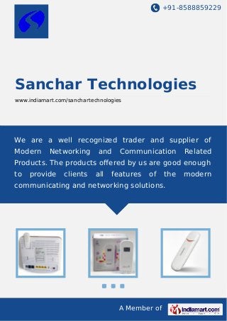 +91-8588859229

Sanchar Technologies
www.indiamart.com/sanchartechnologies

We are a well recognized trader and supplier of
Modern

Networking

and

Communication

Related

Products. The products oﬀered by us are good enough
to

provide

clients

all

features

of

the

communicating and networking solutions.

A Member of

modern

 