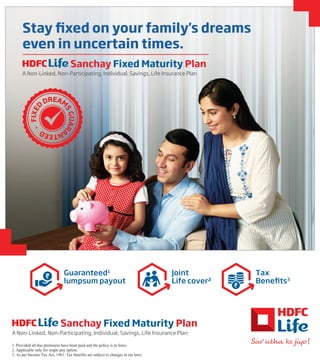 1. Provided all due premiums have been paid and the policy is in force.
2. Applicable only for single pay option.
3. As per Income Tax Act, 1961. Tax benefits are subject to changes in tax laws.
Sanchay Fixed Maturity Plan
A Non-Linked, Non-Participating, Individual, Savings, Life Insurance Plan
Stay fixed on your family's dreams
even in uncertain times.
Sanchay Fixed Maturity Plan
A Non-Linked, Non-Participating, Individual, Savings, Life Insurance Plan
Guaranteed1
lumpsum payout
Joint
Life cover2
Tax
Benefits3
F
I
X
E
D
DREAM
S
G
U
A
R
A
N
T
E
E
D
 