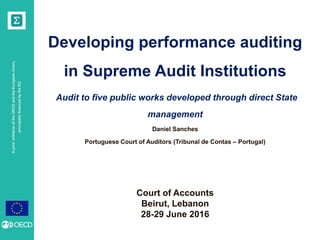 AjointinitiativeoftheOECDandtheEuropeanUnion,
principallyfinancedbytheEU
Developing performance auditing
in Supreme Audit Institutions
Audit to five public works developed through direct State
management
Daniel Sanches
Portuguese Court of Auditors (Tribunal de Contas – Portugal)
Court of Accounts
Beirut, Lebanon
28-29 June 2016
 