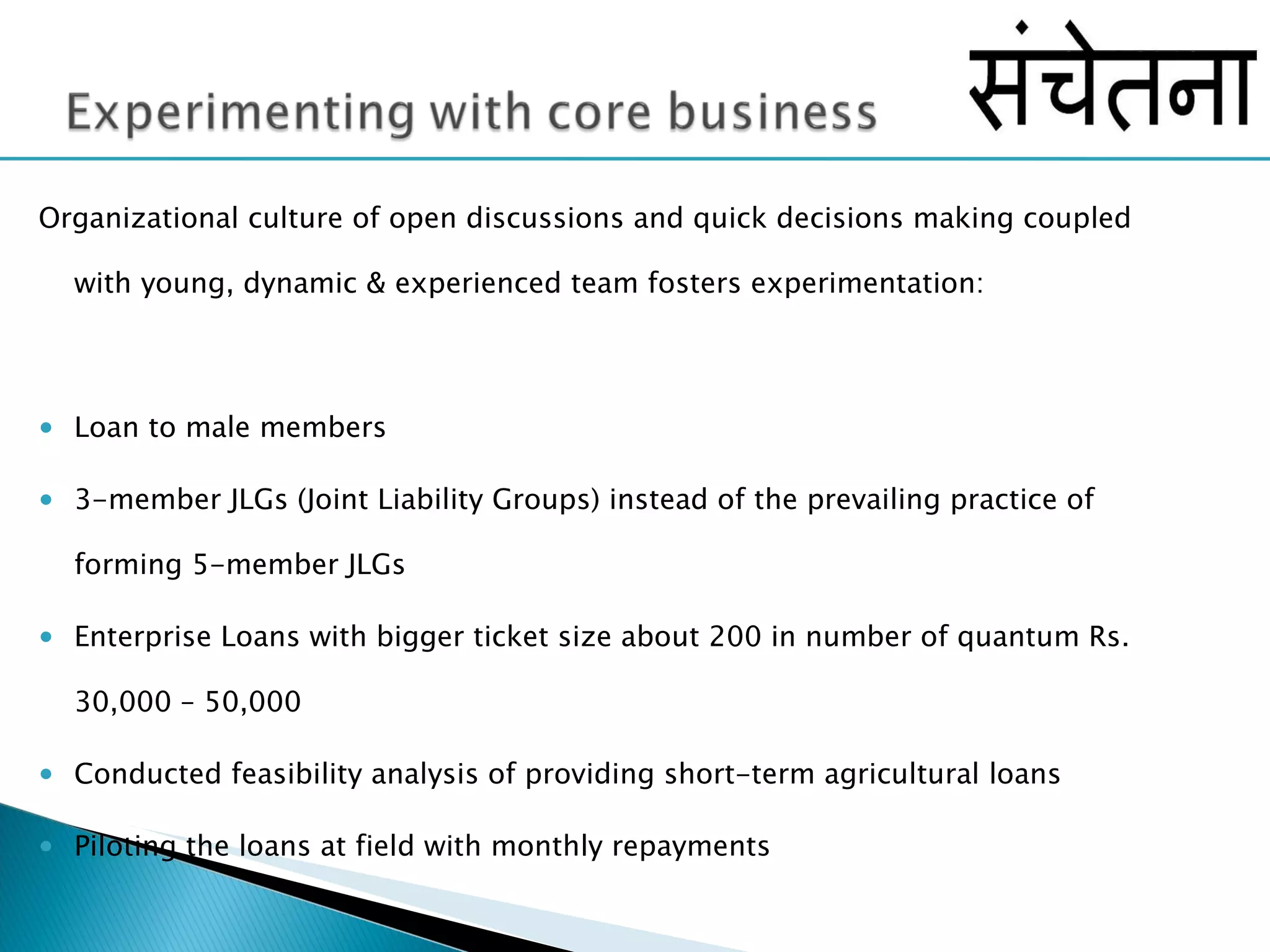 Organizational culture of open discussions and quick decisions making coupled with young, dynamic & experienced team fosters experimentation: Loan to male members 3-member JLGs (Joint Liability Groups) instead of the prevailing practice of forming 5-member JLGs Enterprise Loans with bigger ticket size about 200 in number of quantum Rs. 30,000 – 50,000 Conducted feasibility analysis of providing short-term agricultural loans Piloting the loans at field with monthly repayments  