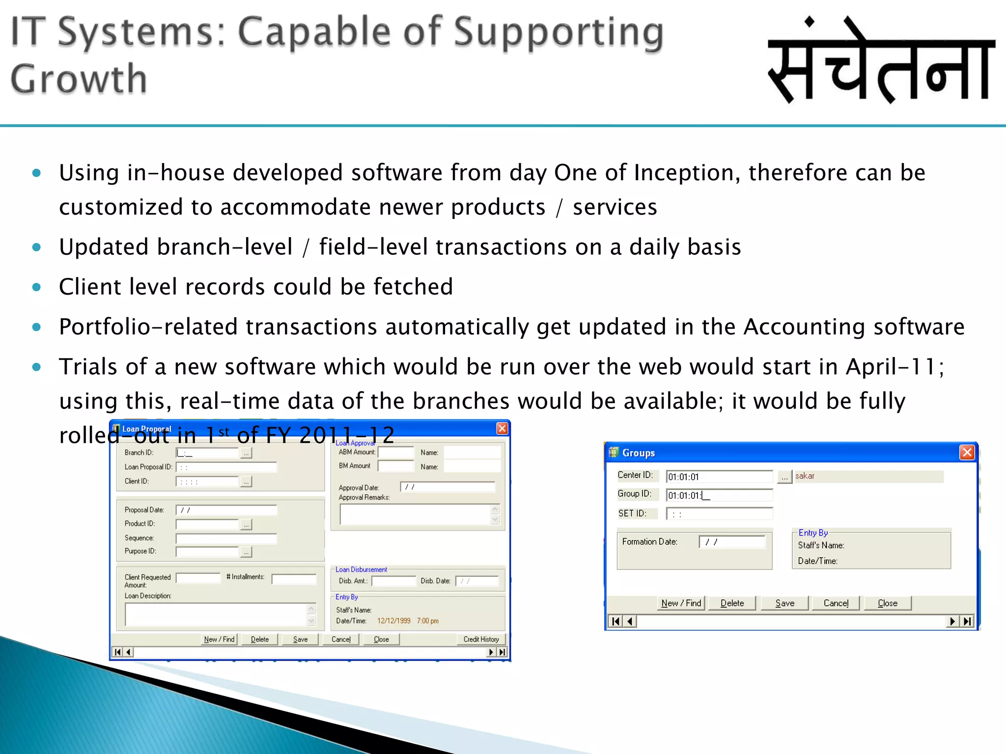Using in-house developed software from day One of Inception, therefore can be customized to accommodate newer products / services Updated branch-level / field-level transactions on a daily basis Client level records could be fetched Portfolio-related transactions automatically get updated in the Accounting software Trials of a new software which would be run over the web would start in April-11; using this, real-time data of the branches would be available; it would be fully rolled-out in 1 st  of FY 2011-12 