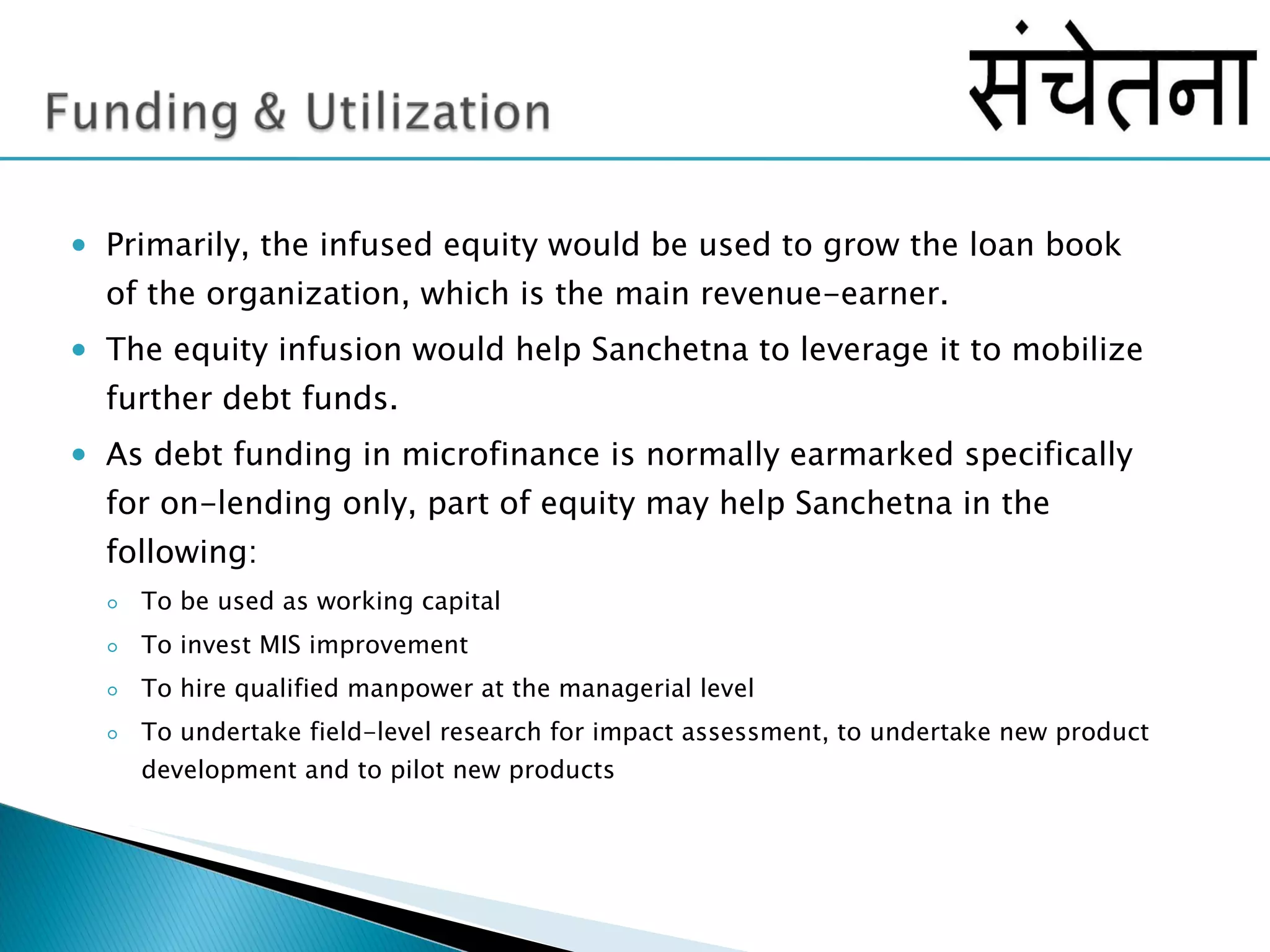 Primarily, the infused equity would be used to grow the loan book of the organization, which is the main revenue-earner.  The equity infusion would help Sanchetna to leverage it to mobilize further debt funds. As debt funding in microfinance is normally earmarked specifically for on-lending only, part of equity may help Sanchetna in the following: To be used as working capital To invest MIS improvement To hire qualified manpower at the managerial level To undertake field-level research for impact assessment, to undertake new product development and to pilot new products 