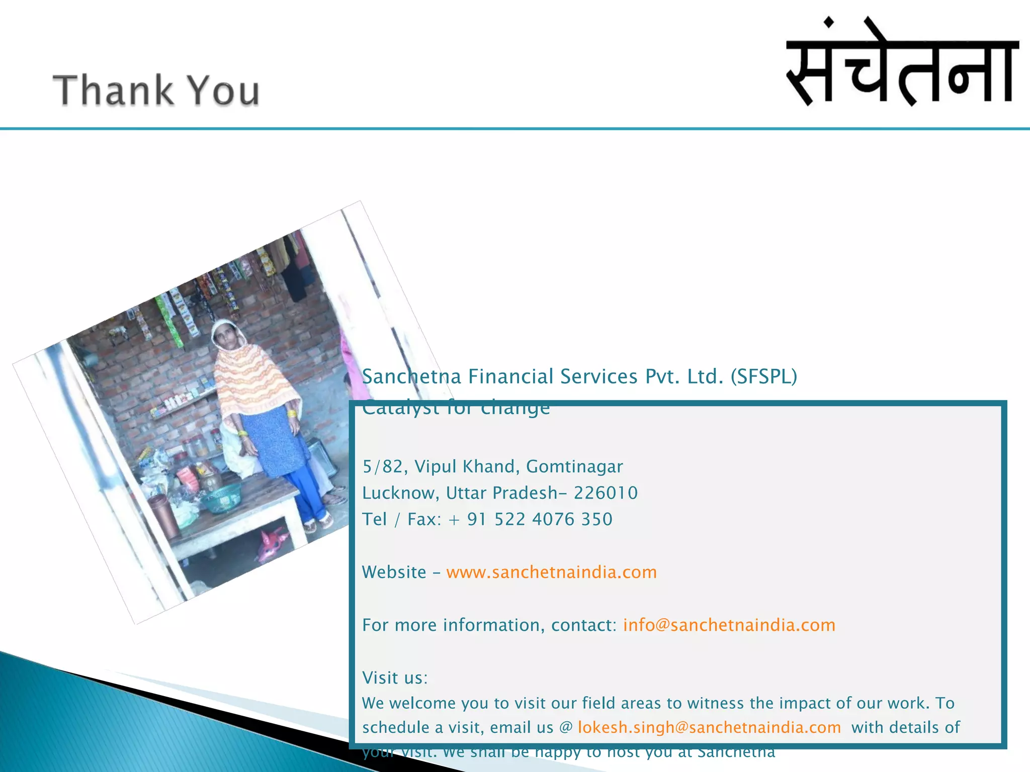 Sanchetna Financial Services Pvt. Ltd. (SFSPL) Catalyst for change 5/82, Vipul Khand, Gomtinagar Lucknow, Uttar Pradesh- 226010 Tel / Fax: + 91 522 4076 350  Website –  www.sanchetnaindia.com For more information, contact:  [email_address] Visit us: We welcome you to visit our field areas to witness the impact of our work. To schedule a visit, email us @  [email_address]   with details of your visit. We shall be happy to host you at Sanchetna 