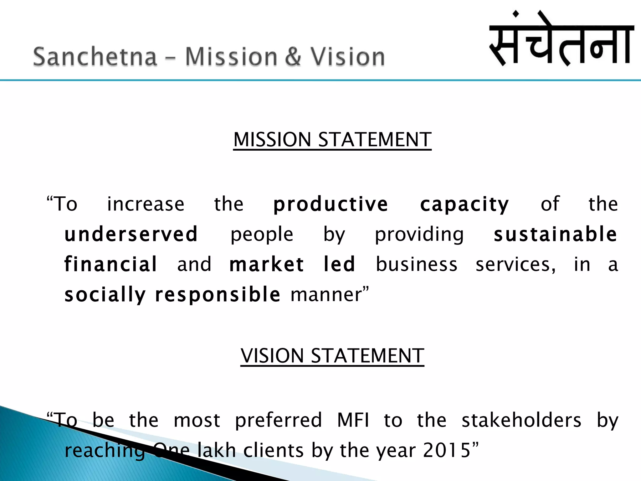 MISSION STATEMENT “ To increase the  productive capacity  of the  underserved  people by providing  sustainable financial  and  market led  business services, in a  socially responsible  manner” VISION STATEMENT “ To be the most preferred MFI to the stakeholders by reaching One lakh clients by the year 2015” 